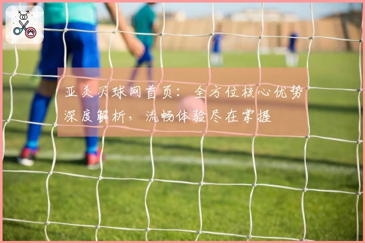 亚美买球网首页：全方位核心优势深度解析，流畅体验尽在掌握