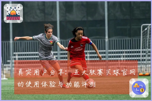真实用户分享：五大联赛买球官网的使用体验与功能评测