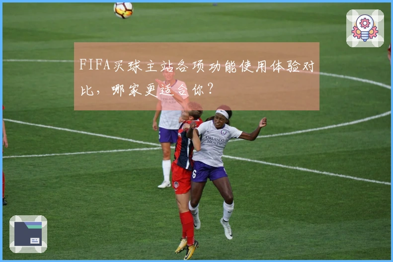 FIFA买球主站各项功能使用体验对比，哪家更适合你？