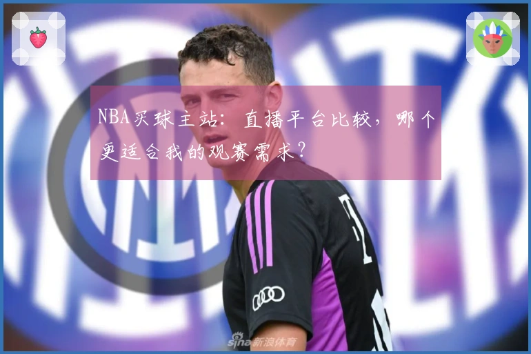 NBA买球主站：直播平台比较，哪个更适合我的观赛需求？